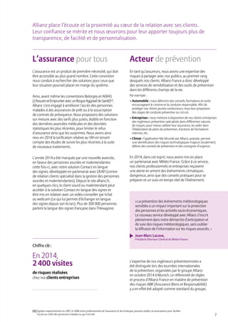 7
L’assurance pour tous
L’assurance est un produit de première nécessité, qui doit
être accessible au plus grand nombre. Cette conviction
nous conduit à rechercher des solutions pour ceux que
leur situation pourrait placer en marge du système.
Ainsi, avant même les conventions Belorgey et AERAS
(s’AssureretEmprunteravecunRisqueAggravédeSanté)(3)
,
Allianz s’est engagé à améliorer l’accès des personnes
malades à des assurances de prêt ou à la souscription
de contrats de prévoyance. Nous proposons des solutions
sur mesure avec des tarifs plus justes, établis en fonction
des dernières avancées médicales et des données
statistiques les plus récentes, pour limiter le refus
d’assurance ainsi que les surprimes. Nous avons ainsi
revu en 2014 la tarification relative au VIH en tenant
compte des études de survie les plus récentes à la suite
de nouveaux traitements.
L’année 2014 a été marquée par une nouvelle avancée,
en faveur des personnes sourdes et malentendantes
cette fois-ci, avec notre solution Contact en langue
des signes, développée en partenariat avec DEAFI (centre
de relation clients spécialisé dans la gestion des personnes
sourdes et malentendantes). Depuis le site allianz.fr,
en quelques clics, le client sourd ou malentendant peut
accéder à la solution Contact en langue des signes et
être mis en relation avec un vidéo-conseiller par tchat
ou webcam (ce qui lui permet d’échanger en langue
des signes depuis son écran). Plus de 300 000 personnes
parlent la langue des signes française dans l’Hexagone.
Acteur de prévention
En tant qu’assureurs, nous avons une expertise des
risques à partager avec nos publics, au premier rang
desquels nos clients. Allianz France a donc développé
des services de sensibilisation et des outils de prévention
dans les différents champs de la vie.
Par exemple :
• Automobile : nous délivrons des conseils, formations et outils
encourageant le civisme et la conduite responsable. Afin de
protéger nos clients jeunes conducteurs, nous leur proposons
des stages de conduite préventive sur circuit.
• Entreprises : nous mettons à disposition de nos clients entreprises
des ingénieurs prévention spécialisés dans différentes natures
de risques, pour mieux calibrer leur assurance, les aider dans
l’élaboration de plans de prévention, d’actions de formations
internes, etc.
• Climat : l’application Ma Sécurité par Allianz, gratuite, permet
une identification des risques technologiques majeurs localement,
délivre des conseils de prévention et des consignes d’urgence.
En 2014, dans cet esprit, nous avons mis en place
un partenariat avec Météo France. Grâce à ce service,
nos clients professionnels et entreprises reçoivent
une alerte en amont des événements climatiques
dangereux, ainsi que des conseils pratiques pour se
préparer et un suivi en temps réel de l’événement.
Allianz place l’écoute et la proximité au cœur de la relation avec ses clients.
Leur confiance se mérite et nous œuvrons pour leur apporter toujours plus de
transparence, de facilité et de personnalisation.
(3) Signées respectivement en 2001 et 2006 entre professionnels de l’assurance et de la banque, pouvoirs publics et associations pour faciliter
l’accès au crédit des personnes malades ou qui l’ont été.
« La prévention des événements météorologiques
sensibles a un impact important sur la protection
des personnes et les activités socio-économiques.
Le nouveau service développé avec Allianz s’inscrit
pleinement dans notre démarche d’anticipation et
de suivi des risques météorologiques, sans oublier
la diffusion de l’information sur les risques associés. »
Jean-Marc Lacave,
Président-Directeur Général de Météo-France
En 2014,
2 400 visites
de risques réalisées
chez nos clients entreprises
Chiffre clé :
L’expertise de nos ingénieurs préventionnistes a
été distinguée lors des Journées internationales
de la prévention, organisées par le groupe Allianz
en octobre 2014 à Munich. Le référentiel de règles
et process d’Allianz France en matière de prévention
des risques ABR (Assurance Biens et Responsabilité)
y a en effet été adopté comme standard du groupe.
 
