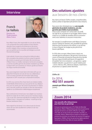 8
Des solutions ajustées
aux besoins de nos clients
Nos clients ont besoin d’offres simples, compréhensibles,
faciles à utiliser et répondant précisément à leurs besoins.
Nous avons donc développé pour eux une nouvelle
génération de produits modulaires, avec des
garanties plus lisibles et personnalisées.
Chacun peut composer son contrat selon son profil,
son style de vie, ses besoins et son budget. Allianz France
a lancé sur ce modèle de nouvelles offres en assurance
santé, auto, habitation et assurance emprunteur.
Par exemple, la complémentaire santé Allianz Composio
dissocie l’optique du dentaire, avec possibilité de garanties
distinctes pour les parents et les enfants, ce qui permet
à chacun d’ajuster son budget au plus près de ses
besoins spécifiques.
En 2014, dans cet esprit, Allianz France a lancé une
nouvelle gamme prévoyance. Elle permet à l’assuré de se
couvrir et d’anticiper la protection financière de sa famille
face aux risques de décès prématuré, d’incapacité et
d’invalidité. Parmi les innovations : une garantie « capital
maladie redoutée » qui permet en cas de maladie grave
- cancer, infarctus, AVC, sclérose en plaques, notamment -
de percevoir un capital à utiliser librement.
En 2014,
462 551 assurés
couverts par Allianz Composio
(santé)
Chiffre clé :
Pour Allianz France, être responsable vis-à-vis de ses clients,
c’est comprendre leurs préoccupations et leurs besoins,
répondre à leurs exigences de protection et de service,
et enfin s’adapter à leurs nouveaux comportements tels
que ceux générés par les nouvelles technologies ou encore
l’économie de partage.
Cette volonté s’incarne tout au long de la chaîne de valeur,
de la conception des produits et services, jusqu’à la gestion
des sinistres en passant par la formation des commerciaux
d’Allianz France. Le meilleur exemple en termes de conception,
ce sont les nouvelles gammes de produits modulaires qui offrent
à chaque client une couverture sur mesure, ajustée aux besoins
de chaque membre de la famille.
Nous avons largement investi dans la formation afin que cet
objectif de l’entreprise soit celui de tous nos collaborateurs.
C’est la vocation première de la formation Sales Energy
dispensée en 2014 : écouter pour comprendre les besoins.
En 2014, nous sommes fiers d’avoir lancé une initiative inédite,
l’Unité Mobile d’Intervention qui nous permet de nous déplacer
là où sont nos clients pour des actions de prévention en relation
avec la sécurité routière par exemple ou bien des interventions
rapides en cas d’événement météorologique exceptionnel.
Nous continuerons à innover pour nous adapter aux nouveaux
besoins et usages de nos clients, ainsi qu’aux nouveaux risques.
C’est un des axes clairement identifié de la stratégie 2015-2020
d’Allianz France - Innovation et Confiance - incarné par la Top
Initiative Satisfaction Client.
Notre objectif est de donner à nos clients toutes les bonnes
raisons de nous faire durablement confiance et de nous
recommander.
Une nouvelle offre téléassistance
pour faire face au grand âge
Conçue en partenariat avec GTS, filiale de Mondial
Assistance, Allianz Téléassistance permet à la personne
équipée de lancer une alerte 24h/24, 7j/7 depuis
chez elle, en cas de chute par exemple. Aussitôt, un
conseiller Allianz Téléassistance évalue la situation et
prévient les proches ou au besoin les secours d’urgence
(pompiers, SAMU). Ainsi, les personnes âgées peuvent
continuer à vivre chez elles en toute sérénité.
Franck
Le Vallois
Directeur de
l’Indemnisation,
Allianz France
Zoom 2014
Interview
 