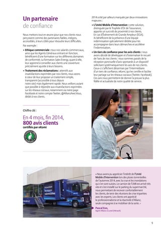 9
Un partenaire
de confiance
Nous mettons tout en œuvre pour que nos clients nous
perçoivent comme des partenaires fiables, intègres,
accessibles, à leurs côtés pour résoudre leurs difficultés.
Par exemple :
• Ethique commerciale : tous nos salariés commerciaux,
ainsi que les Agents Généraux entrant en fonction,
bénéficient d’une formation sur les différents domaines
de conformité. La formation Sales Energy, quant à elle,
leur apprend à conseiller aux clients une couverture
précisément ajustée à leurs besoins.
• Traitement des réclamations : attentifs aux
insatisfactions exprimées par nos clients, nous avons
à cœur de leur proposer un traitement simple,
transparent (accessible à tous depuis
notre site) mais également rapide. Nous veillons autant
que possible à répondre aux insatisfactions exprimées
sur les réseaux sociaux, notamment via notre page
Facebook et notre compte Twitter, @AllianzAvecVous,
dédié à nos clients.
2014 a été par ailleurs marquée par deux innovations
majeures :
• L’Unité Mobile d’Intervention : cette solution,
distinguée par le Trophée d’Or de l’assurance,
apporte un surcroît de proximité à nos clients.
En cas d’Événement de Grande Ampleur (EGA),
ils bénéficient de la présence d’une équipe
indemnisation spécialement dédiée pour les
accompagner dans leurs démarches et accélérer
l’indemnisation.
• Un tiers de confiance pour les avis clients : nous
avons décidé de développer et d’externaliser le recueil
de l’avis de nos clients : nous sommes passés de la
réception ponctuelle d’avis spontanés à un dispositif
sollicitant systématiquement les avis de nos clients.
Ceux-ci s’affichent désormais par l’intermédiaire
d’un tiers de confiance, eKomi, qui les certifie et facilite
leur partage sur les réseaux sociaux (Twitter, Facebook).
Ces avis nous permettent de donner la preuve la plus
fidèle et actualisée de notre qualité de service.
« Nous avons pu apprécier l’intérêt de l’Unité
Mobile d’Intervention lors des pluies torrentielles
de l’automne 2014, avec la crue et les inondations
qui s’en sont suivies. Le camion de l’UMI est arrivé très
vite et s’est installé sur le parking du supermarché,
nous permettant de recevoir confortablement
les clients, de tenir des réunions de crise tripartites
avec les experts. Les clients ont apprécié
le professionnalisme et la réactivité d’Allianz,
seule compagnie à se mobiliser de la sorte. »
Pascal Eon,
Agent Allianz à Lunel (Hérault)
En 4 mois, fin 2014,
800 avis clients
certifiés par eKomi
Chiffre clé :
 