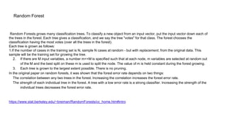 Random Forest
Random Forests grows many classification trees. To classify a new object from an input vector, put the input vector down each of
the trees in the forest. Each tree gives a classification, and we say the tree "votes" for that class. The forest chooses the
classification having the most votes (over all the trees in the forest).
Each tree is grown as follows:
1.If the number of cases in the training set is N, sample N cases at random - but with replacement, from the original data. This
sample will be the training set for growing the tree.
2. If there are M input variables, a number m<<M is specified such that at each node, m variables are selected at random out
of the M and the best split on these m is used to split the node. The value of m is held constant during the forest growing.
3. Each tree is grown to the largest extent possible. There is no pruning.
In the original paper on random forests, it was shown that the forest error rate depends on two things:
The correlation between any two trees in the forest. Increasing the correlation increases the forest error rate.
The strength of each individual tree in the forest. A tree with a low error rate is a strong classifier. Increasing the strength of the
individual trees decreases the forest error rate.
https://www.stat.berkeley.edu/~breiman/RandomForests/cc_home.htm#intro
 