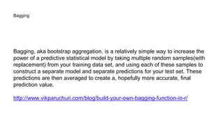 Bagging
Bagging, aka bootstrap aggregation, is a relatively simple way to increase the
power of a predictive statistical model by taking multiple random samples(with
replacement) from your training data set, and using each of these samples to
construct a separate model and separate predictions for your test set. These
predictions are then averaged to create a, hopefully more accurate, final
prediction value.
http://www.vikparuchuri.com/blog/build-your-own-bagging-function-in-r/
 