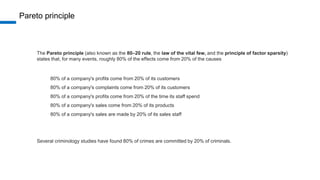 Pareto principle
The Pareto principle (also known as the 80–20 rule, the law of the vital few, and the principle of factor sparsity)
states that, for many events, roughly 80% of the effects come from 20% of the causes
80% of a company's profits come from 20% of its customers
80% of a company's complaints come from 20% of its customers
80% of a company's profits come from 20% of the time its staff spend
80% of a company's sales come from 20% of its products
80% of a company's sales are made by 20% of its sales staff
Several criminology studies have found 80% of crimes are committed by 20% of criminals.
 