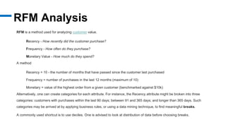 RFM Analysis
RFM is a method used for analyzing customer value.
Recency - How recently did the customer purchase?
Frequency - How often do they purchase?
Monetary Value - How much do they spend?
A method
Recency = 10 - the number of months that have passed since the customer last purchased
Frequency = number of purchases in the last 12 months (maximum of 10)
Monetary = value of the highest order from a given customer (benchmarked against $10k)
Alternatively, one can create categories for each attribute. For instance, the Recency attribute might be broken into three
categories: customers with purchases within the last 90 days; between 91 and 365 days; and longer than 365 days. Such
categories may be arrived at by applying business rules, or using a data mining technique, to find meaningful breaks.
A commonly used shortcut is to use deciles. One is advised to look at distribution of data before choosing breaks.
 