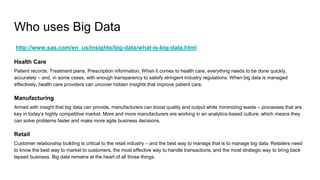 Who uses Big Data
http://www.sas.com/en_us/insights/big-data/what-is-big-data.html
Health Care
Patient records. Treatment plans. Prescription information. When it comes to health care, everything needs to be done quickly,
accurately – and, in some cases, with enough transparency to satisfy stringent industry regulations. When big data is managed
effectively, health care providers can uncover hidden insights that improve patient care.
Manufacturing
Armed with insight that big data can provide, manufacturers can boost quality and output while minimizing waste – processes that are
key in today’s highly competitive market. More and more manufacturers are working in an analytics-based culture, which means they
can solve problems faster and make more agile business decisions.
Retail
Customer relationship building is critical to the retail industry – and the best way to manage that is to manage big data. Retailers need
to know the best way to market to customers, the most effective way to handle transactions, and the most strategic way to bring back
lapsed business. Big data remains at the heart of all those things.
 