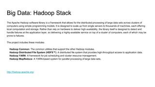 Big Data: Hadoop Stack
The Apache Hadoop software library is a framework that allows for the distributed processing of large data sets across clusters of
computers using simple programming models. It is designed to scale up from single servers to thousands of machines, each offering
local computation and storage. Rather than rely on hardware to deliver high-availability, the library itself is designed to detect and
handle failures at the application layer, so delivering a highly-available service on top of a cluster of computers, each of which may be
prone to failures.
The project includes these modules:
Hadoop Common: The common utilities that support the other Hadoop modules.
Hadoop Distributed File System (HDFS™): A distributed file system that provides high-throughput access to application data.
Hadoop YARN: A framework for job scheduling and cluster resource management.
Hadoop MapReduce: A YARN-based system for parallel processing of large data sets.
http://hadoop.apache.org/
 