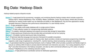 Big Data: Hadoop Stack
Hadoop-related projects at Apache include:
Ambari™: A web-based tool for provisioning, managing, and monitoring Apache Hadoop clusters which includes support for
Hadoop HDFS, Hadoop MapReduce, Hive, HCatalog, HBase, ZooKeeper, Oozie, Pig and Sqoop. Ambari also provides a
dashboard for viewing cluster health such as heatmaps and ability to view MapReduce, Pig and Hive applications visually
alongwith features to diagnose their performance characteristics in a user-friendly manner.
Avro™: A data serialization system.
Cassandra™: A scalable multi-master database with no single points of failure.
Chukwa™: A data collection system for managing large distributed systems.
HBase™: A scalable, distributed database that supports structured data storage for large tables.
Hive™: A data warehouse infrastructure that provides data summarization and ad hoc querying.
Mahout™: A Scalable machine learning and data mining library.
Pig™: A high-level data-flow language and execution framework for parallel computation.
Spark™: A fast and general compute engine for Hadoop data. Spark provides a simple and expressive programming model that
supports a wide range of applications, including ETL, machine learning, stream processing, and graph computation.
Tez™: A generalized data-flow programming framework, built on Hadoop YARN, which provides a powerful and flexible engine to
execute an arbitrary DAG of tasks to process data for both batch and interactive use-cases. Tez is being adopted by Hive™,
Pig™ and other frameworks in the Hadoop ecosystem, and also by other commercial software (e.g. ETL tools), to replace
Hadoop™ MapReduce as the underlying execution engine.
ZooKeeper™: A high-performance coordination service for distributed applications.
 