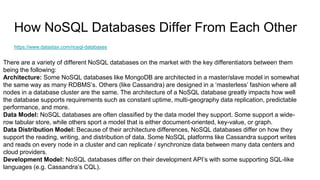 How NoSQL Databases Differ From Each Other
https://www.datastax.com/nosql-databases
There are a variety of different NoSQL databases on the market with the key differentiators between them
being the following:
Architecture: Some NoSQL databases like MongoDB are architected in a master/slave model in somewhat
the same way as many RDBMS’s. Others (like Cassandra) are designed in a ‘masterless’ fashion where all
nodes in a database cluster are the same. The architecture of a NoSQL database greatly impacts how well
the database supports requirements such as constant uptime, multi-geography data replication, predictable
performance, and more.
Data Model: NoSQL databases are often classified by the data model they support. Some support a wide-
row tabular store, while others sport a model that is either document-oriented, key-value, or graph.
Data Distribution Model: Because of their architecture differences, NoSQL databases differ on how they
support the reading, writing, and distribution of data. Some NoSQL platforms like Cassandra support writes
and reads on every node in a cluster and can replicate / synchronize data between many data centers and
cloud providers.
Development Model: NoSQL databases differ on their development API’s with some supporting SQL-like
languages (e.g. Cassandra’s CQL).
 