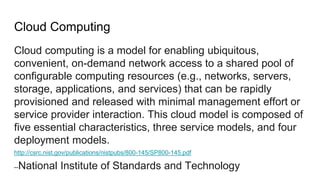 Cloud Computing
Cloud computing is a model for enabling ubiquitous,
convenient, on-demand network access to a shared pool of
configurable computing resources (e.g., networks, servers,
storage, applications, and services) that can be rapidly
provisioned and released with minimal management effort or
service provider interaction. This cloud model is composed of
five essential characteristics, three service models, and four
deployment models.
http://csrc.nist.gov/publications/nistpubs/800-145/SP800-145.pdf
--National Institute of Standards and Technology
 