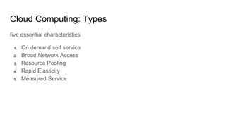Cloud Computing: Types
five essential characteristics
1. On demand self service
2. Broad Network Access
3. Resource Pooling
4. Rapid Elasticity
5. Measured Service
 