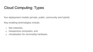 Cloud Computing: Types
four deployment models (private, public, community and hybrid).
Key enabling technologies include:
1. fast networks,
2. inexpensive computers, and
3. virtualization for commodity hardware.
 
