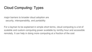 Cloud Computing: Types
major barriers to broader cloud adoption are
security, interoperability, and portability
For a layman to be explained in simple short terms, cloud computing is a lot of
scalable and custom computing power available by rent/by hour and accessible
remotely. It can help in doing more computing at a fraction of the cost
 