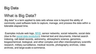 Big Data
What is Big Data?
"Big data" is a term applied to data sets whose size is beyond the ability of
commonly used software tools to capture, manage, and process the data within a
tolerable elapsed time.
Examples include web logs, RFID, sensor networks, social networks, social data
(due to the social data revolution), Internet text and documents, Internet search
indexing, call detail records, astronomy, atmospheric science, genomics,
biogeochemical, biological, and other complex and often interdisciplinary scientific
research, military surveillance, medical records, photography archives, video
archives, and large-scale e-commerce.
 