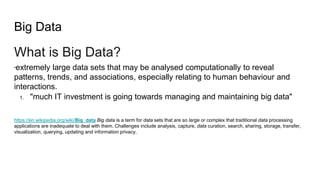 Big Data
What is Big Data?
"extremely large data sets that may be analysed computationally to reveal
patterns, trends, and associations, especially relating to human behaviour and
interactions.
1. "much IT investment is going towards managing and maintaining big data"
https://en.wikipedia.org/wiki/Big_data Big data is a term for data sets that are so large or complex that traditional data processing
applications are inadequate to deal with them. Challenges include analysis, capture, data curation, search, sharing, storage, transfer,
visualization, querying, updating and information privacy.
 