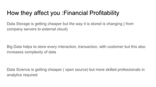 How they affect you :Financial Profitability
Data Storage is getting cheaper but the way it is stored is changing ( from
company servers to external cloud)
Big Data helps to store every interaction, transaction, with customer but this also
increases complexity of data
Data Science is getting cheaper ( open source) but more skilled professionals in
analytics required
 