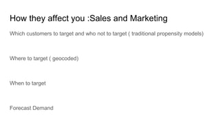 How they affect you :Sales and Marketing
Which customers to target and who not to target ( traditional propensity models)
Where to target ( geocoded)
When to target
Forecast Demand
 