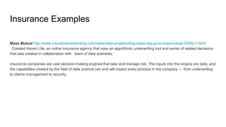 Insurance Examples
Mass Mutual http://www.insurancenetworking.com/news/data-analytics/big-datas-big-guns-massmutual-35952-1.html
Created Haven Life, an online insurance agency that uses an algorithmic underwriting tool and series of related decisions
that was created in collaboration with team of data scientists.
insurance companies are vast decision-making engines that take and manage risk. The inputs into this engine are data, and
the capabilities created by the field of data science can and will impact every process in the company — from underwriting
to claims management to security,
 