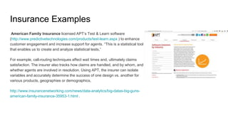 Insurance Examples
American Family Insurance licensed APT’s Test & Learn software
(http://www.predictivetechnologies.com/products/test-learn.aspx ) to enhance
customer engagement and increase support for agents. “This is a statistical tool
that enables us to create and analyze statistical tests,”
For example, call-routing techniques affect wait times and, ultimately claims
satisfaction. The insurer also tracks how claims are handled, and by whom, and
whether agents are involved in resolution. Using APT, the insurer can isolate
variables and accurately determine the success of one design vs. another for
various products, geographies or demographics,
http://www.insurancenetworking.com/news/data-analytics/big-datas-big-guns-
american-family-insurance-35953-1.html .
 
