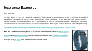 Insurance Examples
John Hancock
his team set out to find a way to leverage the wealth of data collected by wearable technologies, including the popular FitBit
and recently released Apple Watch, to give something back to their customers. The end result was John Hancock Vitality, a
new life insurance product that offers up to a 15 percent premium discount to customers who track their healthy habits with
wearables and turn that information over to the insurance company. New buyers even get their own FitBit to begin tracking.
http://www.insurancenetworking.com/news/data-analytics/big-datas-big-guns-john-hancock-35954-1.html
Fitbit Inc. is an American company known for its products of the same name, which are activity trackers,
wireless-enabled wearable technology devices that measure data such as the number of steps walked,
heart rate, quality of sleep, steps climbed, and other personal metrics.
 
