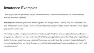 Insurance Examples
‘How do you take that operationally efficient data and turn it into a customer/household view and understand all the
products attached to a person?’”
Allstate has focused heavily on master data management and data governance creating party and household IDs for
data. The company is also building a team to work across business areas on analytics projects rather than siloing big data
projects within certain units.
“Something meant for a single purpose often leads to other insights. We know, for example based on some call-volume
analysis in our call center, how often customers defect.”We have an application in claims, QuickFoto, where a policyholder
that isn’t in a major accident can snap a picture of the damage and send it to us. But whereas in the past, that would’ve
gone into a physical folder and then a filing cabinet, now I have all those pictures of cars in a database, and there’s a lot
more that I can do.”
 