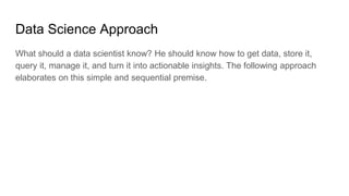 Data Science Approach
What should a data scientist know? He should know how to get data, store it,
query it, manage it, and turn it into actionable insights. The following approach
elaborates on this simple and sequential premise.
 