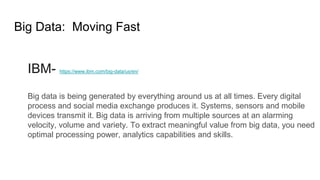 Big Data: Moving Fast
IBM- https://www.ibm.com/big-data/us/en/
Big data is being generated by everything around us at all times. Every digital
process and social media exchange produces it. Systems, sensors and mobile
devices transmit it. Big data is arriving from multiple sources at an alarming
velocity, volume and variety. To extract meaningful value from big data, you need
optimal processing power, analytics capabilities and skills.
 
