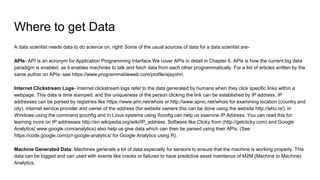 Where to get Data
A data scientist needs data to do science on, right! Some of the usual sources of data for a data scientist are-
APIs- API is an acronym for Application Programming Interface.We cover APIs in detail in Chapter 6. APIs is how the current big data
paradigm is enabled, as it enables machines to talk and fetch data from each other programmatically. For a list of articles written by the
same author on APIs- see https://www.programmableweb.com/profile/ajayohri.
Internet Clickstream Logs- Internet clickstream logs refer to the data generated by humans when they click specific links within a
webpage. This data is time stamped, and the uniqueness of the person clicking the link can be established by IP address. IP
addresses can be parsed by registries like https://www.arin.net/whois or http://www.apnic.net/whois for examining location (country and
city). internet service provider and owner of the address (for website owners this can be done using the website http://who.is/). In
Windows using the command ipconfig and in Linux systems using ifconfig can help us examine IP Address. You can read this for
learning more on IP addresses http://en.wikipedia.org/wiki/IP_address. Software like Clicky from (http://getclicky.com) and Google
Analytics( www.google.com/analytics) also help us give data which can then be parsed using their APIs. (See
https://code.google.com/p/r-google-analytics/ for Google Analytics using R).
Machine Generated Data- Machines generate a lot of data especially for sensors to ensure that the machine is working properly. This
data can be logged and can used with events like cracks or failures to have predictive asset maintance of M2M (Machine to Machine)
Analytics.
 
