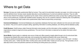 Where to get Data
Surveys- Surveys are mostly questionaries filled by humans. They used to be administed manually over paper, but online surveys are
now the definitive trend. Surveys reveal valuable data about current preferences of current and potential customers. They do suffer
from the bias inherent from design of questions by the creator. Since customer preferences evolve surveys help in getting primary data
about current preferences. Coupled with stratified random sampling, they can be a powerful method for collecting data. SurveyMonkey
is one such company that helps create online questionaries (https://www.surveymonkey.com/pricing/)
Commercial Databases- Commercial Databases are properietary databases that have been collected over time and are sold /rented
by vendors. They can be used for prospect calling, appending information to existing database, and refining internal database quality.
Credit Bureaus- Credit bureaus collect financial information about people, and this information is then available for marketing
organizations (subject to legal and privacy guideliness). The cost of such information is balanced by the added information about
customers.
Social Media- Social media is a relatively new source of data and offers powerful insights albiet through a lot of unstructured data.
Companies like Datasift offer social media data, and companies like Salesforce/Radian6 offer social media tools
(http://www.salesforcemarketingcloud.com/). Facebook has 829 million daily active users on average in June 2014 with 1.32 billion
monthly active users . Twitter has 255 million monthly active users and 500 million Tweets are sent per day. That generates a lot of
data about what current and potential customers are thinking and writing about your products.
 