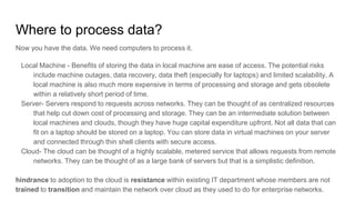 Where to process data?
Now you have the data. We need computers to process it.
Local Machine - Benefits of storing the data in local machine are ease of access. The potential risks
include machine outages, data recovery, data theft (especially for laptops) and limited scalability. A
local machine is also much more expensive in terms of processing and storage and gets obsolete
within a relatively short period of time.
Server- Servers respond to requests across networks. They can be thought of as centralized resources
that help cut down cost of processing and storage. They can be an intermediate solution between
local machines and clouds, though they have huge capital expenditure upfront. Not all data that can
fit on a laptop should be stored on a laptop. You can store data in virtual machines on your server
and connected through thin shell clients with secure access.
Cloud- The cloud can be thought of a highly scalable, metered service that allows requests from remote
networks. They can be thought of as a large bank of servers but that is a simplistic definition.
hindrance to adoption to the cloud is resistance within existing IT department whose members are not
trained to transition and maintain the network over cloud as they used to do for enterprise networks.
 