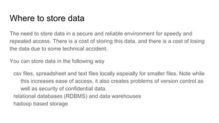 Where to store data
The need to store data in a secure and reliable environment for speedy and
repeated access. There is a cost of storing this data, and there is a cost of losing
the data due to some technical accident.
You can store data in the following way
csv files, spreadsheet and text files locally espeially for smaller files. Note while
this increases ease of access, it also creates problems of version control as
well as security of confidential data.
relational databases (RDBMS) and data warehouses
hadoop based storage
 