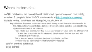 Where to store data
noSQL databases- are non-relational, distributed, open-source and horizontally
scalable. A complete list of NoSQL databases is at http://nosql-database.org/ .
Notable NoSQL databases are MongoDB, couchDB et al.
key value store -Key-value stores use the map or dictionary as their fundamental data model. In
this model, data is represented as a collection of key-value pairs, such that each possible key
appears at most once in the collection
Redis -Redis is an open source, BSD licensed, advanced key-value store. It is often referred
to as a data structure server since keys can contain strings, hashes, lists, sets and
sorted sets (http://redis.io/).
Riak is an open source, distributed database. http://basho.com/riak/.
MemcacheDB is a persistence enabled variant of memcached,
column oriented databases
cloud storage
 