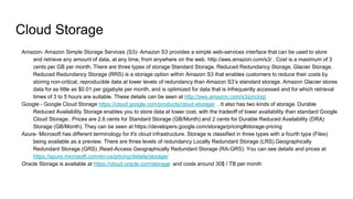 Cloud Storage
Amazon- Amazon Simple Storage Services (S3)- Amazon S3 provides a simple web-services interface that can be used to store
and retrieve any amount of data, at any time, from anywhere on the web. http://aws.amazon.com/s3/ . Cost is a maximum of 3
cents per GB per month. There are three types of storage Standard Storage, Reduced Redundancy Storage, Glacier Storage.
Reduced Redundancy Storage (RRS) is a storage option within Amazon S3 that enables customers to reduce their costs by
storing non-critical, reproducible data at lower levels of redundancy than Amazon S3’s standard storage. Amazon Glacier stores
data for as little as $0.01 per gigabyte per month, and is optimized for data that is infrequently accessed and for which retrieval
times of 3 to 5 hours are suitable. These details can be seen at http://aws.amazon.com/s3/pricing/
Google - Google Cloud Storage https://cloud.google.com/products/cloud-storage/ . It also has two kinds of storage. Durable
Reduced Availability Storage enables you to store data at lower cost, with the tradeoff of lower availability than standard Google
Cloud Storage.. Prices are 2.6 cents for Standard Storage (GB/Month) and 2 cents for Durable Reduced Availability (DRA)
Storage (GB/Month). They can be seen at https://developers.google.com/storage/pricing#storage-pricing
Azure- Microsoft has different terminology for it's cloud infrastructure. Storage is classified in three types with a fourth type (Files)
being available as a preview. There are three levels of redundancy Locally Redundant Storage (LRS),Geographically
Redundant Storage (GRS) ,Read-Access Geographically Redundant Storage (RA-GRS): You can see details and prices at
https://azure.microsoft.com/en-us/pricing/details/storage/
Oracle Storage is available at https://cloud.oracle.com/storage and costs around 30$ / TB per month
 