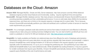 Databases on the Cloud- Amazon
Amazon RDS -Managed MySQL, Oracle and SQL Server databases. http://aws.amazon.com/rds/ While relational
database engines provide robust features and functionality, scaling requires significant time and expertise.
DynamoDB - Managed NoSQL database service. http://aws.amazon.com/dynamodb/ Amazon DynamoDB focuses on
providing seamless scalability and fast, predictable performance. It runs on solid state disks (SSDs) for low-latency
response times, and there are no limits on the request capacity or storage size for a given table. This is because
Amazon DynamoDB automatically partitions your data and workload over a sufficient number of servers to meet the
scale requirements you provide.
Redshift - It is a managed, petabyte-scale data warehouse service that makes it simple and cost-effective to efficiently
analyze all your data using your existing business intelligence tools. You can start small for just $0.25 per hour and
scale to a petabyte or more for $1,000 per terabyte per year. http://aws.amazon.com/redshift/
SimpleDB- It is highly available and flexible non-relational data store that offloads the work of database administration.
Developers simply store and query data items via web services requests http://aws.amazon.com/simpledb/. a table in
Amazon SimpleDB has a strict storage limitation of 10 GB and is limited in the request capacity it can achieve
(typically under 25 writes/second); it is up to you to manage the partitioning and Gre-partitioning of your data over
additional SimpleDB tables if you need additional scale. While SimpleDB has scaling limitations, it may be a good fit
for smaller workloads that require query flexibility. Amazon SimpleDB automatically indexes all item attributes and thus
supports query flexibility at the cost of performance and scale.
 