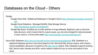 Databases on the Cloud - Others
Google
Google Cloud SQL -Relational Databases in Google's Cloud https://developers.google.com/cloud-
sql/
Google Cloud Datastore - Managed NoSQL Data Storage Service
https://developers.google.com/datastore/
Google Big Query- Enables you to write queries on huge datasets. BigQuery uses a columnar
data structure, which means that for a given query, you are only charged for data processed
in each column, not the entire table https://cloud.google.com/products/bigquery/
Azure SQL Database https://azure.microsoft.com/en-in/services/sql-database/ SQL Database is a
relational database service in the cloud based on the Microsoft SQL Server engine, with mission-
critical capabilities. Because it’s based on the SQL Server engine, SQL Database supports existing
SQL Server tools, libraries and APIs, which makes it easier for you to move and extend to the
cloud.
 