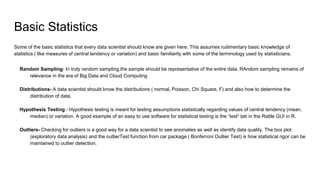 Basic Statistics
Some of the basic statistics that every data scientist should know are given here. This assumes rudimentary basic knowledge of
statistics ( like measures of central tendency or variation) and basic familiarity with some of the terminology used by statisticians.
Random Sampling- In truly random sampling,the sample should be representative of the entire data. RAndom sampling remains of
relevance in the era of Big Data and Cloud Computing
Distributions- A data scientist should know the distributions ( normal, Poisson, Chi Square, F) and also how to determine the
distribution of data.
Hypothesis Testing - Hypothesis testing is meant for testing assumptions statistically regarding values of central tendency (mean,
median) or variation. A good example of an easy to use software for statistical testing is the “test” tab in the Rattle GUI in R.
Outliers- Checking for outliers is a good way for a data scientist to see anomalies as well as identify data quality. The box plot
(exploratory data analysis) and the outlierTest function from car package ( Bonferroni Outlier Test) is how statistical rigor can be
maintained to outlier detection.
 
