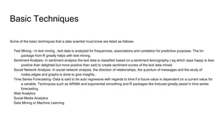Basic Techniques
Some of the basic techniques that a data scientist must know are listed as follows-
Text Mining - In text mining , text data is analyzed for frequencies, associations and corelation for predictive purposes. The tm
package from R greatly helps with text mining.
Sentiment Analysis- In sentiment analysis the text data is classified based on a sentiment lexicography ( eg which says happy is less
positive than delighted but more positive than sad) to create sentiment scores of the text data mined.
Social Network Analysis- In social network analysis, the direction of relationships, the quantum of messages and the study of
nodes,edges and graphs is done to give insights..
Time Series Forecasting- Data is said to be auto regressive with regards to time if a future value is dependent on a current value for
a variable. Technqiues such as ARIMA and exponential smoothing and R packages like forecast greatly assist in time series
forecasting.
Web Analytics
Social Media Analytics
Data Mining or Machine Learning
 