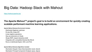 Big Data: Hadoop Stack with Mahout
https://mahout.apache.org/
The Apache Mahout™ project's goal is to build an environment for quickly creating
scalable performant machine learning applications.
Apache Mahout Samsara Environment includes
Distributed Algebraic optimizer
R-Like DSL Scala API
Linear algebra operations
Ops are extensions to Scala
IScala REPL based interactive shell
Integrates with compatible libraries like MLLib
Runs on distributed Spark, H2O, and Flink
Apache Mahout Samsara Algorithms included
Stochastic Singular Value Decomposition (ssvd, dssvd)
Stochastic Principal Component Analysis (spca, dspca)
 
