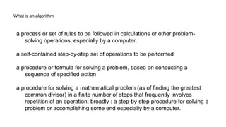 What is an algorithm
a process or set of rules to be followed in calculations or other problem-
solving operations, especially by a computer.
a self-contained step-by-step set of operations to be performed
a procedure or formula for solving a problem, based on conducting a
sequence of specified action
a procedure for solving a mathematical problem (as of finding the greatest
common divisor) in a finite number of steps that frequently involves
repetition of an operation; broadly : a step-by-step procedure for solving a
problem or accomplishing some end especially by a computer.
 