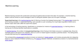 Machine Learning
Machine learning concerns the construction and study of systems that can learn from data. For example, a machine learning
system could be trained on email messages to learn to distinguish between spam and non-spam messages
Supervised learning is the machine learning task of inferring a function from labeled training data.[1] The training data consist of a
set of training examples. In supervised learning, each example is a pair consisting of an input object (typically a vector) and a
desired output value (also called the supervisory signal).
In the terminology of machine learning, classification is considered an instance of supervised learning, i.e. learning where a
training set of correctly identified observations is available.
In machine learning, the problem of unsupervised learning is that of trying to find hidden structure in unlabeled data. Since the
examples given to the learner are unlabeled, there is no error or reward signal to evaluate a potential solution. This distinguishes
unsupervised learning from supervised learning
The corresponding unsupervised procedure is known as clustering or cluster analysis, and involves grouping data into categories
based on some measure of inherent similarity (e.g. the distance between instances, considered as vectors in a multi-dimensional
vector space).
 