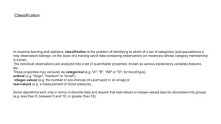 Classification
In machine learning and statistics, classification is the problem of identifying to which of a set of categories (sub-populations) a
new observation belongs, on the basis of a training set of data containing observations (or instances) whose category membership
is known.
The individual observations are analyzed into a set of quantifiable properties, known as various explanatory variables,features,
etc.
These properties may variously be categorical (e.g. "A", "B", "AB" or "O", for blood type),
ordinal (e.g. "large", "medium" or "small"),
integer-valued (e.g. the number of occurrences of a part word in an email) or
real-valued (e.g. a measurement of blood pressure).
Some algorithms work only in terms of discrete data and require that real-valued or integer-valued data be discretized into groups
(e.g. less than 5, between 5 and 10, or greater than 10).
 