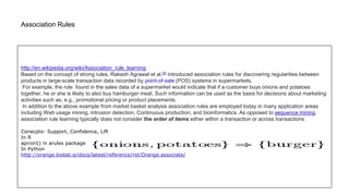 Association Rules
http://en.wikipedia.org/wiki/Association_rule_learning
Based on the concept of strong rules, Rakesh Agrawal et al.[2] introduced association rules for discovering regularities between
products in large-scale transaction data recorded by point-of-sale (POS) systems in supermarkets.
For example, the rule found in the sales data of a supermarket would indicate that if a customer buys onions and potatoes
together, he or she is likely to also buy hamburger meat. Such information can be used as the basis for decisions about marketing
activities such as, e.g., promotional pricing or product placements.
In addition to the above example from market basket analysis association rules are employed today in many application areas
including Web usage mining, intrusion detection, Continuous production, and bioinformatics. As opposed to sequence mining,
association rule learning typically does not consider the order of items either within a transaction or across transactions
Conecpts- Support, Confidence, Lift
In R
apriori() in arules package
In Python
http://orange.biolab.si/docs/latest/reference/rst/Orange.associate/
 