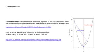 Gradient Descent
Gradient descent is a first-order iterative optimization algorithm. To find a local minimum of a function using gradient descent,
one takes steps proportional to the negative of the gradient (or of the approximate gradient) of the function at the current point.
http://econometricsense.blogspot.in/2011/11/gradient-descent-in-r.html
Start at some x value, use derivative at that value to tell
us which way to move, and repeat. Gradient descent.
http://www.cs.colostate.edu/%7Eanderson/cs545/Lectures/week6day2/week6day2.pdf
 