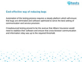 Cost-effective way of reducing bugs
Automation of the testing process requires a steady platform which will ensure
that bugs are eliminated and software optimized to serve the best setting of
communication and service provision.
Crowdsourced testing proved to be the avenue that Allianz Insurance would
need to stabilize their software and ensure that cross-browser communication
and information relay was up to the required threshold.
 