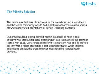 The 99tests Solution
The major task that was placed to us as the crowdsourcing support team
and the tester community was to find a pathway of communication across
browsers and varied orientations of device Operating Systems.
Our crowdsourced testing allowed Allianz Insurance to have a cost
effective way of reducing bugs to the system and facilitating cross browser
testing with ease. Our professional crowd testing team was able to provide
the firm with a mode of creating a test requirement after which insights
and reports on how the cross browser test should be handled were
provided.
 
