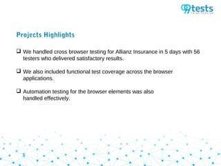 Projects Highlights
 We handled cross browser testing for Allianz Insurance in 5 days with 56
testers who delivered satisfactory results.
 We also included functional test coverage across the browser
applications.
 Automation testing for the browser elements was also
handled effectively.
 