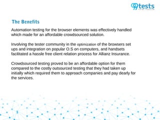 The Benefits
Automation testing for the browser elements was effectively handled
which made for an affordable crowdsourced solution.
Involving the tester community in the optimization of the browsers set
ups and integration on popular O.S on computers, and handsets
facilitated a hassle free client relation process for Allianz Insurance.
Crowdsourced testing proved to be an affordable option for them
compared to the costly outsourced testing that they had taken up
initially which required them to approach companies and pay dearly for
the services.
 