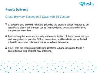 Results Delivered
Cross Browser Testing In 5 Days with 56 Testers
 Crowdsourcing allowed Allianz to prioritize the cross-browser features to be
tested and also mark the test cases that needed to be automated making
the process seamless.
 By involving the tester community in the optimization of the browser set ups
and integration on popular O.S on computers, and handsets we facilitated
a hassle free client relation process for Allianz Insurance.
 Thus, with the 99tests crowd testing platform, Allianz insurance found a
cost-effective and efficient way of testing.
 
