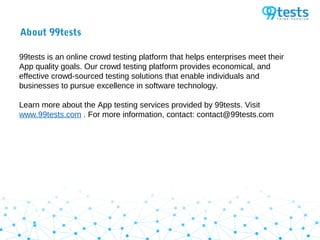 About 99tests
99tests is an online crowd testing platform that helps enterprises meet their
App quality goals. Our crowd testing platform provides economical, and
effective crowd-sourced testing solutions that enable individuals and
businesses to pursue excellence in software technology.
Learn more about the App testing services provided by 99tests. Visit
www.99tests.com . For more information, contact: contact@99tests.com
 