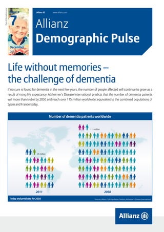 Photo: ©iStockphoto.com/


                            Issue #                Allianz SE      www.allianz.com




                            7                      Allianz
                            December
                                                   Demographic Pulse
                            2011




                           Life without memories –
                           the challenge of dementia
                           If no cure is found for dementia in the next few years, the number of people affected will continue to grow as a
                           result of rising life expectancy. Alzheimer’s Disease International predicts that the number of dementia patients
                           will more than treble by 2050 and reach over 115 million worldwide, equivalent to the combined populations of
                           Spain and France today.


                                                                 Number of dementia patients worldwide


                                                                                           115 million




                                                    35 million




                                                   2011                                                     2050

                            Today and predicted for 2050                                        Sources: Allianz / UN Population Division, Alzheimer’s Disease International




                                                                                            Allianz Demographic Pulse – Issue # 7              December 2011          page 1
 