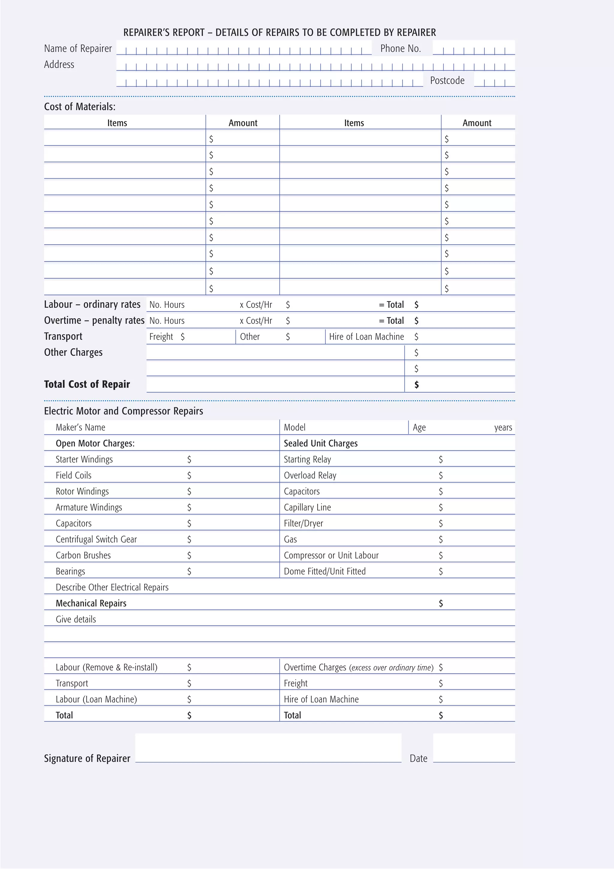 REPAIRER’S REPORT – DETAILS OF REPAIRS TO BE COMPLETED BY REPAIRER
Name of Repairer                                                                           Phone No.
Address
                                                                                                            Postcode

Cost of Materials:
                 Items                           Amount                           Items                               Amount
                                             $                                                                    $
                                             $                                                                    $
                                             $                                                                    $
                                             $                                                                    $
                                             $                                                                    $
                                             $                                                                    $
                                             $                                                                    $
                                             $                                                                    $
                                             $                                                                    $
                                             $                                                                    $
Labour – ordinary rates No. Hours                  x Cost/Hr   $                           = Total    $
Overtime – penalty rates No. Hours                 x Cost/Hr   $                           = Total    $
Transport                    Freight $             Other       $              Hire of Loan Machine    $
Other Charges                                                                                         $
                                                                                                      $
Total Cost of Repair                                                                                  $

Electric Motor and Compressor Repairs
  Maker’s Name                                                 Model                                 Age                       years
  Open Motor Charges:                                          Sealed Unit Charges
  Starter Windings                       $                     Starting Relay                                 $
  Field Coils                            $                     Overload Relay                                 $
  Rotor Windings                         $                     Capacitors                                     $
  Armature Windings                      $                     Capillary Line                                 $
  Capacitors                             $                     Filter/Dryer                                   $
  Centrifugal Switch Gear                $                     Gas                                            $
  Carbon Brushes                         $                     Compressor or Unit Labour                      $
  Bearings                               $                     Dome Fitted/Unit Fitted                        $
  Describe Other Electrical Repairs
  Mechanical Repairs                                                                                          $
  Give details




  Labour (Remove & Re-install)           $                     Overtime Charges (excess over ordinary time) $
  Transport                              $                     Freight                                        $
  Labour (Loan Machine)                  $                     Hire of Loan Machine                           $
  Total                                  $                     Total                                          $



Signature of Repairer                                                                                Date
 