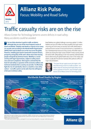 Allianz Risk Pulse
                                        Focus: Mobility and Road Safety
  October
  2012



Traffic casualty risks are on the rise
Allianz Center for Technology laments severe deficits in road safety:
Many accidents could be avoided
 , Far too little attention is paid to traffic accidents,                                                Road fatalities are a global challenge: mourning a global 1.2 million
      although they are one of the most frequent causes of                                               fatalities and up to 50 million non-fatal causalities each year means
death worldwide. Globally road deaths or injuries occur every                                            mourning one victim every six seconds. Each traffic death leads to
six seconds and according to the World Health Organization                                               profound human sorrow. In more technical terms, a road death is a
(WHO) fatal road accidents are on the rise across the globe.                                             loss in developmental resources of any country. And while road ac-
However, mobility goes hand in hand with economic factors,                                               cidents are among the major causes of death in every country around
prosperity and quality of life and is about more than moving                                             the world, traffic safety belongs to the most severely underestimated
people and goods by technical means. Mobility is a social                                                factors determining the global health status. Even in the media, road
activity with legal requirements, subject to safety aware-                                               deaths usually take the attention backseat after political conflicts or
ness and norm compliance. Risk experts contend that the                                                  major natural disasters.
level of road safety is a question of the economic welfare and
                                                                                                                             “The lower the per capita income the higher is the
technical standards that a country can provide. To effectively
                                                                                                                             risk of becoming a victim to a traffic accident – we
fight the rise of road deaths, there is a need for a new safety
                                                                                                                             need to stop this worrying trend. Road safety must
culture – no traffic system can be safer than the willingness                                                                not be a question of income”, says Christoph Lauter-
of all users to behave safely.                                                                                               wasser, CEO of Allianz Center for Technology (AZT)




                                                                                                                                                                                                    Source: Allianz / WHO
                                                           Worldwide Road Deaths by Region
   This graphic shows WHO’s                                                                                                                                       This graphic shows WHO’s
   modelled data on absolute                                                                Western Pacific                                        calculation of global road death rates per
   road deaths.                                                                             278,000 / 15.6                                                   100,000 population by region.*

   Global                                                                                                                                                                             Global
   1,234,000                                                                                     Africa                                                                                 18.8
                                                                                             235,000 / 32.2


                                                                                               America
                                                                                             142,000 / 15.8


                                                                                       Eastern Mediterranean
                                                                                           176,000 / 32.2


                                                                                                Europe
                                                                                             118,000 / 13.4


                                                                                            South-east Asia
                                                                                             285,000 / 16.6

WHO defines the regions as follows: America includes North-, Middle- and South America. Europe includes the Russian Federation.
Western Pacific includes Australia, Mongolia and China. South-East Asia includes India. Eastern Mediterranean includes Near East,
Middle East and most Arab countries.
* The accident rates have been shown as a pie diagram for more visual clarity, although this is not proper mathematical practice.




                                                                                                                                    Allianz Risk Pulse – Focus: Mobility and Road Safety   page 1
 